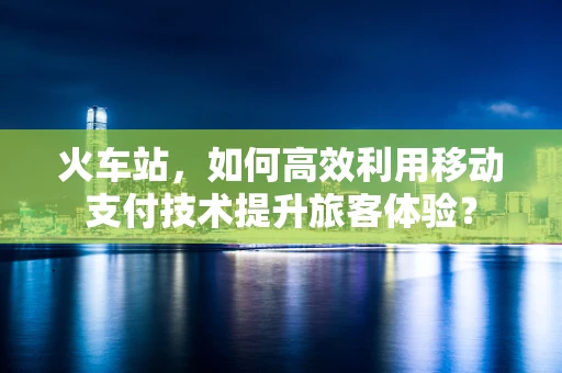 火车站，如何高效利用移动支付技术提升旅客体验？