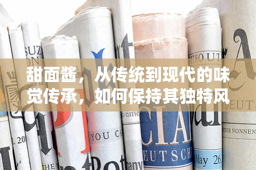 甜面酱，从传统到现代的味觉传承，如何保持其独特风味？