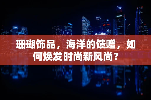 珊瑚饰品，海洋的馈赠，如何焕发时尚新风尚？