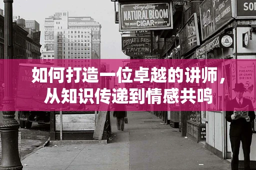如何打造一位卓越的讲师，从知识传递到情感共鸣