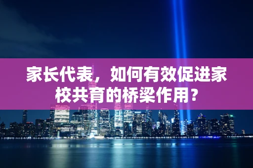 家长代表，如何有效促进家校共育的桥梁作用？