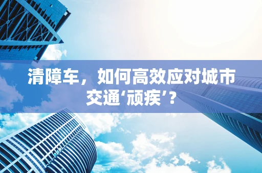 清障车，如何高效应对城市交通‘顽疾’？