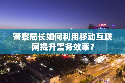 警察局长如何利用移动互联网提升警务效率？