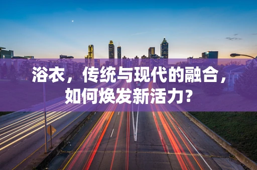浴衣，传统与现代的融合，如何焕发新活力？