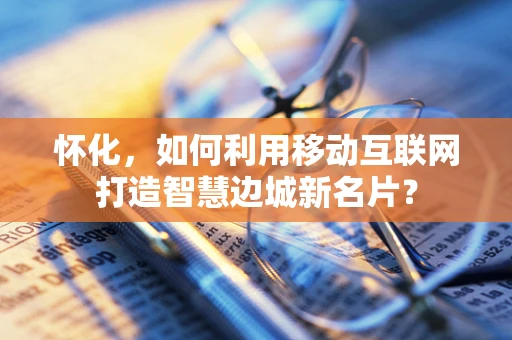 怀化，如何利用移动互联网打造智慧边城新名片？