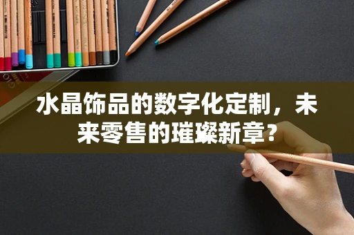水晶饰品的数字化定制，未来零售的璀璨新章？