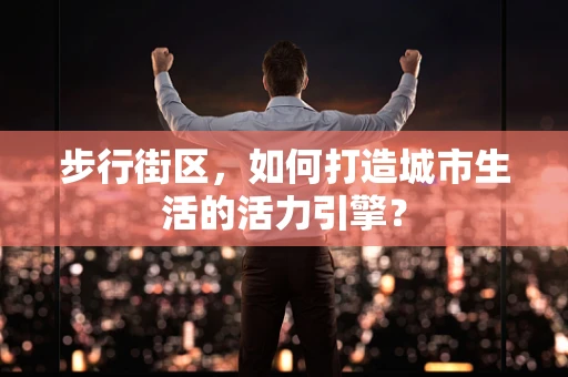 步行街区，如何打造城市生活的活力引擎？