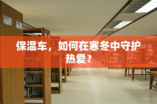 保温车，如何在寒冬中守护热爱？