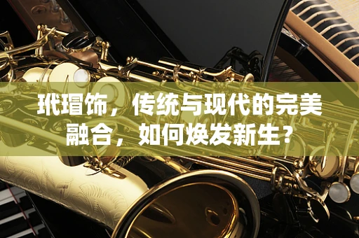 玳瑁饰，传统与现代的完美融合，如何焕发新生？