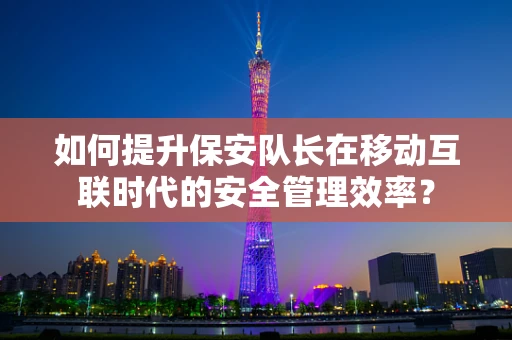 如何提升保安队长在移动互联时代的安全管理效率？