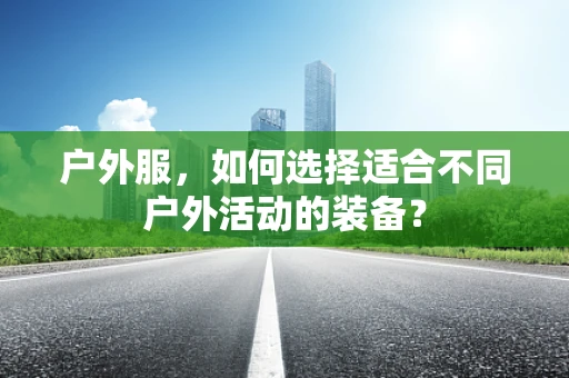 户外服，如何选择适合不同户外活动的装备？