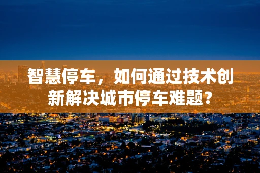 智慧停车，如何通过技术创新解决城市停车难题？