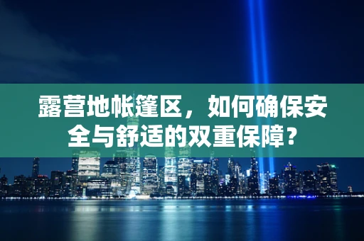 露营地帐篷区，如何确保安全与舒适的双重保障？