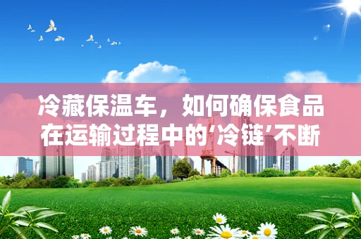 冷藏保温车，如何确保食品在运输过程中的‘冷链’不断？