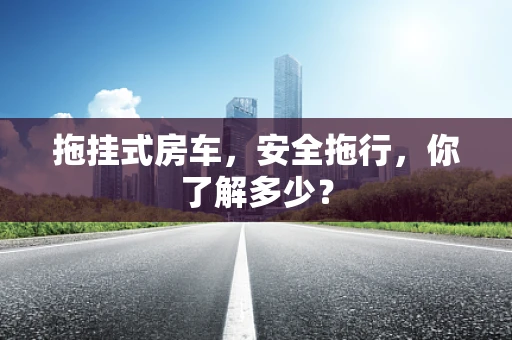 拖挂式房车，安全拖行，你了解多少？