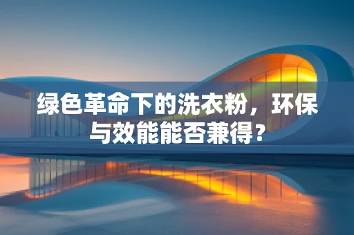 绿色革命下的洗衣粉，环保与效能能否兼得？