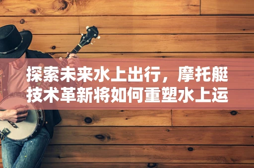 探索未来水上出行，摩托艇技术革新将如何重塑水上运动体验？