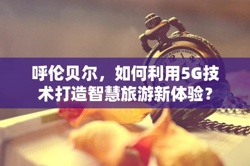 呼伦贝尔，如何利用5G技术打造智慧旅游新体验？