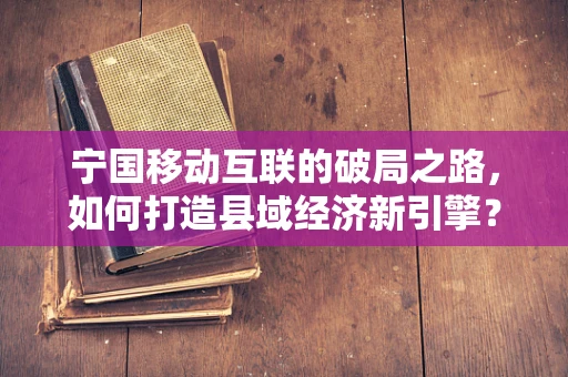 宁国移动互联的破局之路，如何打造县域经济新引擎？