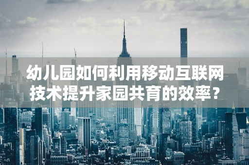 幼儿园如何利用移动互联网技术提升家园共育的效率？