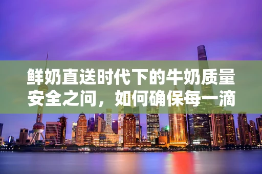 鲜奶直送时代下的牛奶质量安全之问，如何确保每一滴都纯净无瑕？