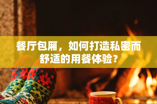 餐厅包厢，如何打造私密而舒适的用餐体验？