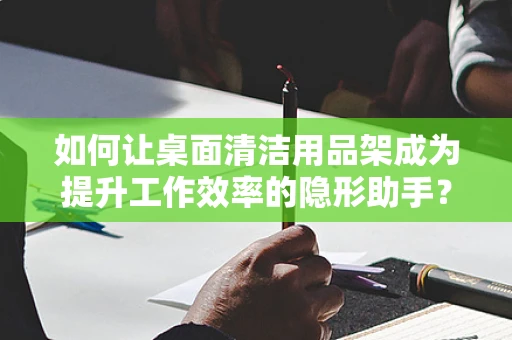 如何让桌面清洁用品架成为提升工作效率的隐形助手？