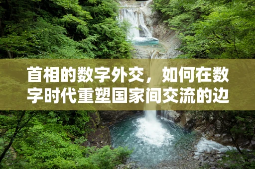 首相的数字外交，如何在数字时代重塑国家间交流的边界？
