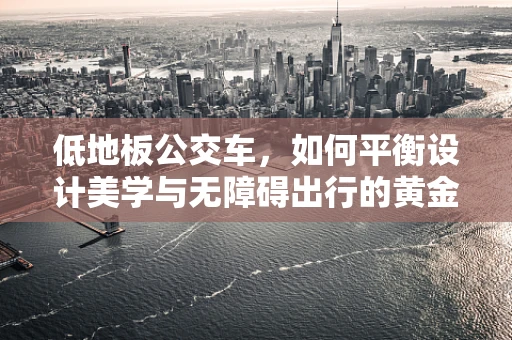 低地板公交车，如何平衡设计美学与无障碍出行的黄金比例？