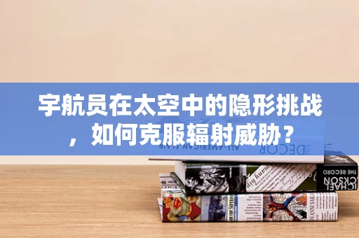 宇航员在太空中的隐形挑战，如何克服辐射威胁？