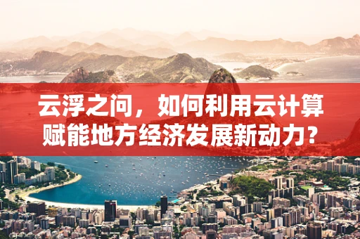 云浮之问，如何利用云计算赋能地方经济发展新动力？