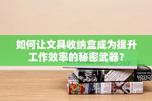 如何让文具收纳盒成为提升工作效率的秘密武器？