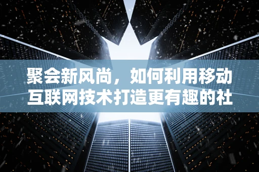 聚会新风尚，如何利用移动互联网技术打造更有趣的社交体验？