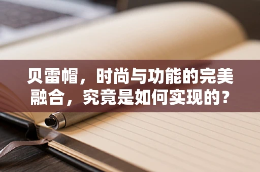 贝雷帽，时尚与功能的完美融合，究竟是如何实现的？