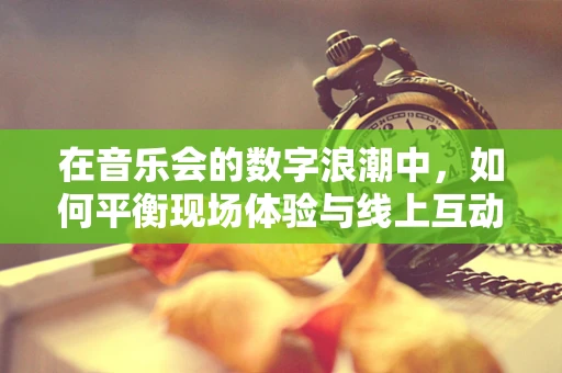 在音乐会的数字浪潮中，如何平衡现场体验与线上互动的完美融合？
