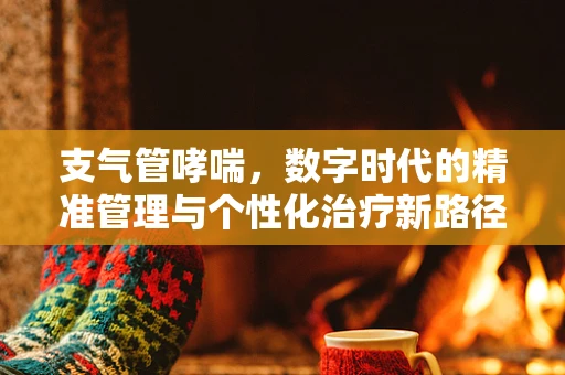 支气管哮喘，数字时代的精准管理与个性化治疗新路径