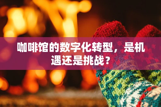 咖啡馆的数字化转型，是机遇还是挑战？