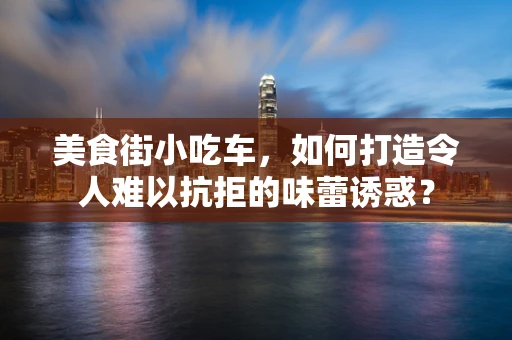美食街小吃车，如何打造令人难以抗拒的味蕾诱惑？