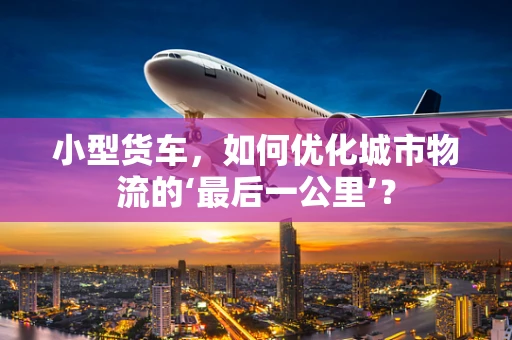 小型货车，如何优化城市物流的‘最后一公里’？