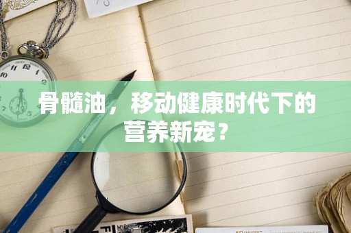 骨髓油，移动健康时代下的营养新宠？