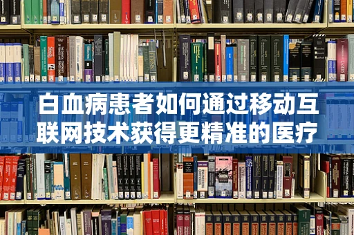 白血病患者如何通过移动互联网技术获得更精准的医疗信息？