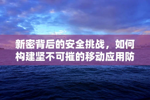 新密背后的安全挑战，如何构建坚不可摧的移动应用防护网？
