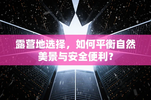 露营地选择，如何平衡自然美景与安全便利？