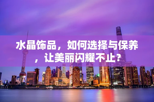 水晶饰品，如何选择与保养，让美丽闪耀不止？
