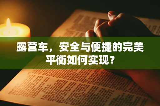 露营车，安全与便捷的完美平衡如何实现？