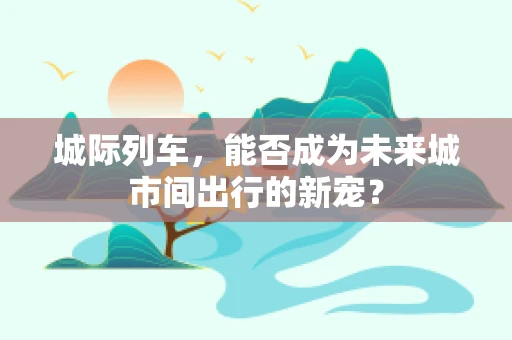 城际列车，能否成为未来城市间出行的新宠？