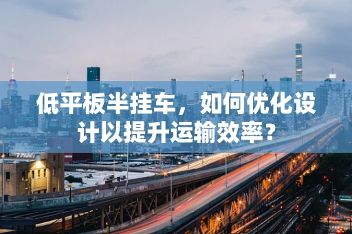 低平板半挂车，如何优化设计以提升运输效率？