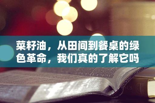 菜籽油，从田间到餐桌的绿色革命，我们真的了解它吗？