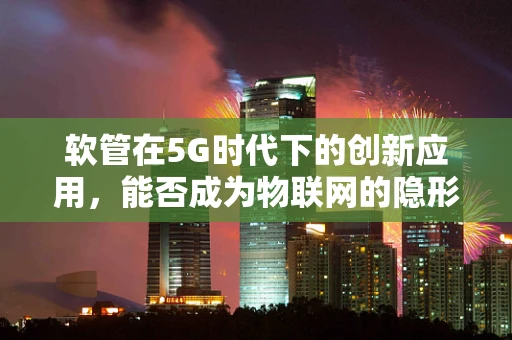 软管在5G时代下的创新应用，能否成为物联网的隐形动脉？