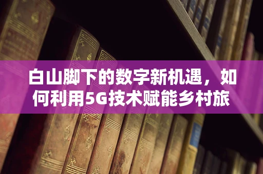 白山脚下的数字新机遇，如何利用5G技术赋能乡村旅游？